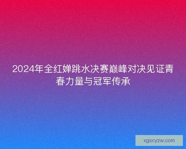 2024年全红婵跳水决赛巅峰对决见证青春力量与冠军传承