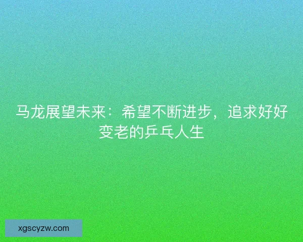马龙展望未来：希望不断进步，追求好好变老的乒乓人生