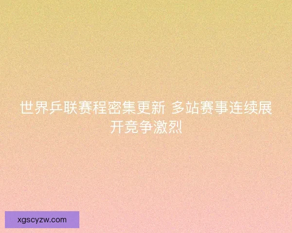 世界乒联赛程密集更新 多站赛事连续展开竞争激烈