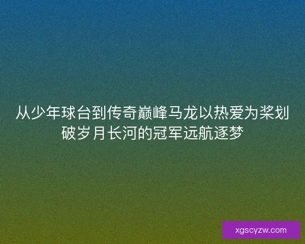 从少年球台到传奇巅峰马龙以热爱为桨划破岁月长河的冠军远航逐梦